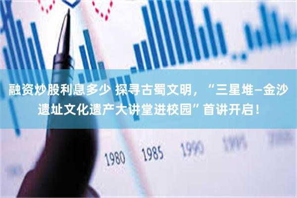 融资炒股利息多少 探寻古蜀文明，“三星堆—金沙遗址文化遗产大讲堂进校园”首讲开启！