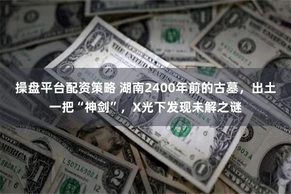 操盘平台配资策略 湖南2400年前的古墓，出土一把“神剑”，X光下发现未解之谜