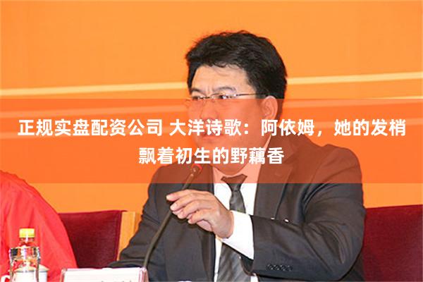 正规实盘配资公司 大洋诗歌：阿依姆，她的发梢飘着初生的野藕香