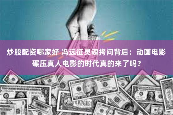炒股配资哪家好 冯远征灵魂拷问背后：动画电影碾压真人电影的时代真的来了吗？