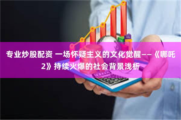 专业炒股配资 一场怀疑主义的文化觉醒——《哪吒2》持续火爆的社会背景浅析