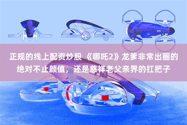 正规的线上配资炒股 《哪吒2》龙爹非常出圈的绝对不止颜值，还是慈祥老父亲界的扛把子