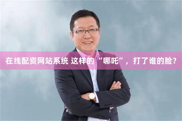 在线配资网站系统 这样的 “哪吒”，打了谁的脸？