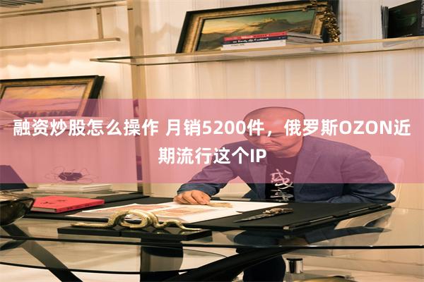 融资炒股怎么操作 月销5200件，俄罗斯OZON近期流行这个IP