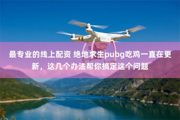 最专业的线上配资 绝地求生pubg吃鸡一直在更新，这几个办法帮你搞定这个问题