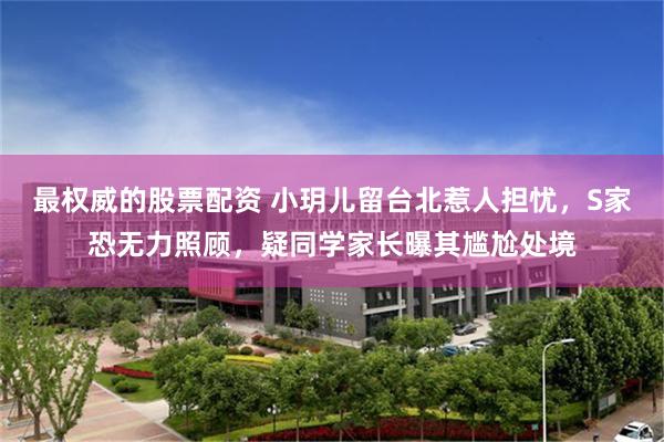 最权威的股票配资 小玥儿留台北惹人担忧，S家恐无力照顾，疑同学家长曝其尴尬处境