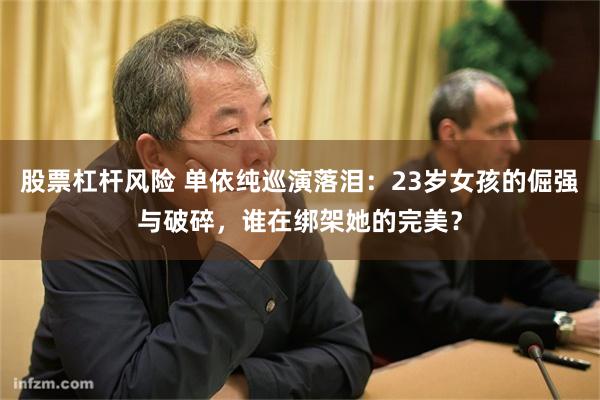 股票杠杆风险 单依纯巡演落泪：23岁女孩的倔强与破碎，谁在绑架她的完美？