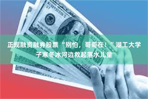 正规融资融券股票 “别怕，哥哥在！”湖工大学子寒冬冰河边救起落水儿童