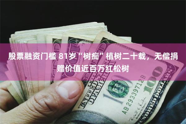 股票融资门槛 81岁“树痴”植树二十载，无偿捐赠价值近百万红松树