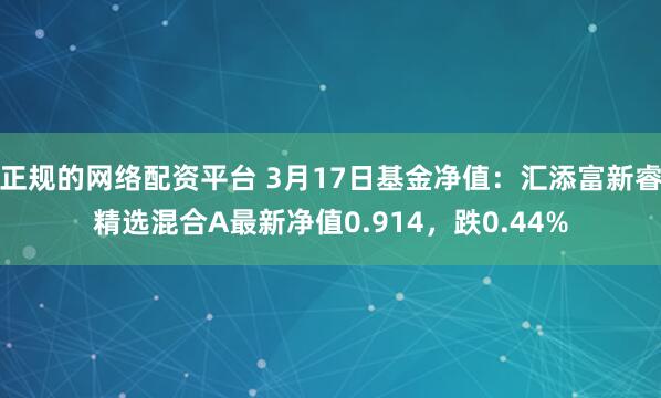 正规的网络配资平台 3月17日基金净值：汇添富新睿精选混合A最新净值0.914，跌0.44%