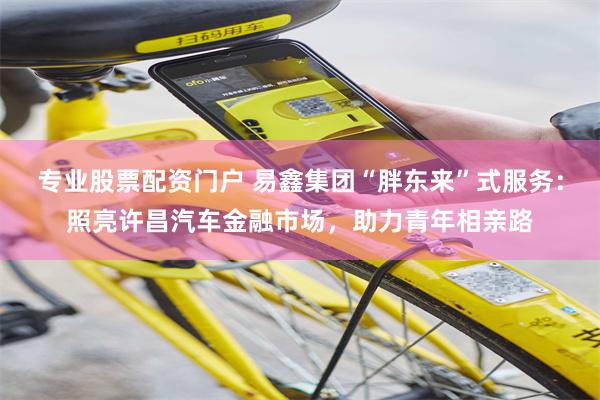 专业股票配资门户 易鑫集团“胖东来”式服务：照亮许昌汽车金融市场，助力青年相亲路