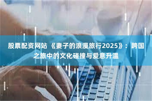 股票配资网站 《妻子的浪漫旅行2025》：跨国之旅中的文化碰撞与爱意升温
