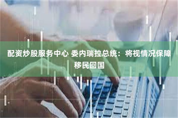 配资炒股服务中心 委内瑞拉总统：将视情况保障移民回国