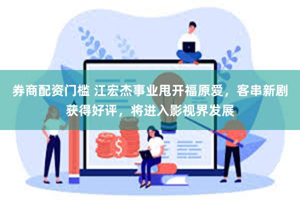 券商配资门槛 江宏杰事业甩开福原爱，客串新剧获得好评，将进入影视界发展