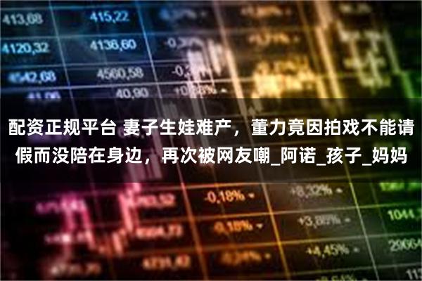 配资正规平台 妻子生娃难产，董力竟因拍戏不能请假而没陪在身边，再次被网友嘲_阿诺_孩子_妈妈