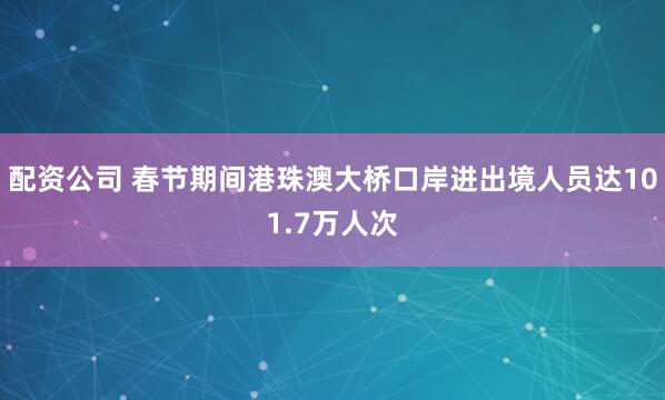 配资公司 春节期间港珠澳大桥口岸进出境人员达101.7万人次