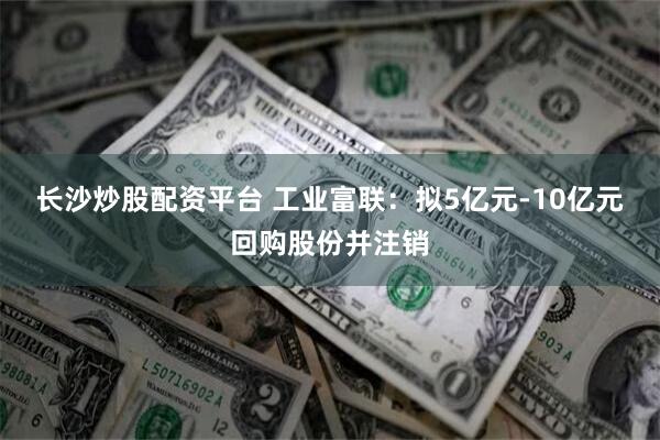 长沙炒股配资平台 工业富联：拟5亿元-10亿元回购股份并注销