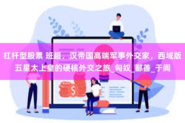 杠杆型股票 班超，汉帝国高端军事外交家，西域版五星太上皇的硬核外交之旅_匈奴_鄯善_于阗