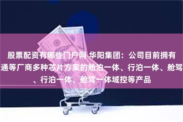 股票配资有哪些门户网 华阳集团：公司目前拥有基于地平线、高通等厂商多种芯片方案的舱泊一体、行泊一体、舱驾一体域控等产品