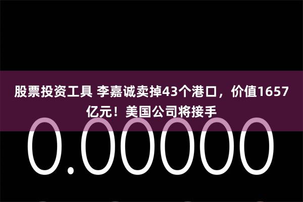 股票投资工具 李嘉诚卖掉43个港口，价值1657亿元！美国公司将接手