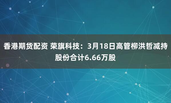 香港期货配资 荣旗科技：3月18日高管柳洪哲减持股份合计6.66万股
