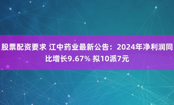 股票配资要求 江中药业最新公告：2024年净利润同比增长9.67% 拟10派7元