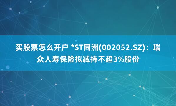 买股票怎么开户 *ST同洲(002052.SZ)：瑞众人寿保险拟减持不超3%股份