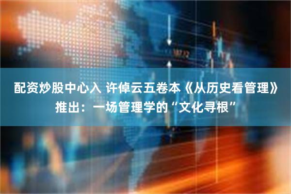 配资炒股中心入 许倬云五卷本《从历史看管理》推出：一场管理学的“文化寻根”