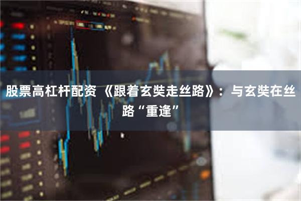 股票高杠杆配资 《跟着玄奘走丝路》：与玄奘在丝路“重逢”