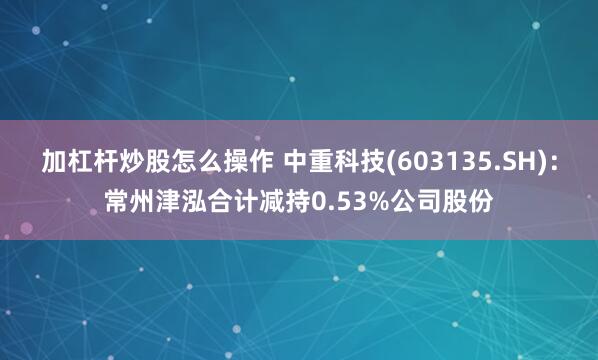 加杠杆炒股怎么操作 中重科技(603135.SH)：常州津泓合计减持0.53%公司股份