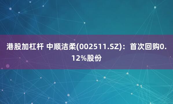 港股加杠杆 中顺洁柔(002511.SZ)：首次回购0.12%股份