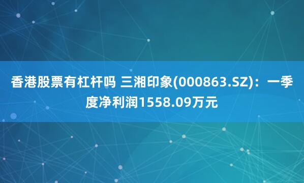 香港股票有杠杆吗 三湘印象(000863.SZ)：一季度净利润1558.09万元