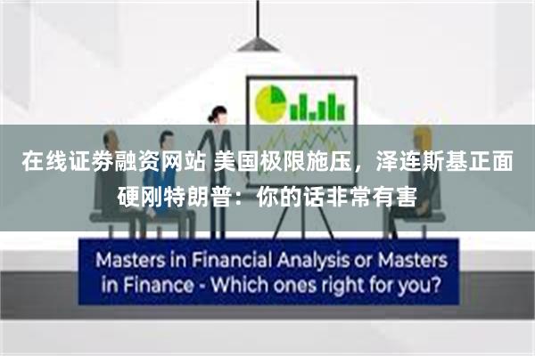 在线证劵融资网站 美国极限施压，泽连斯基正面硬刚特朗普：你的话非常有害