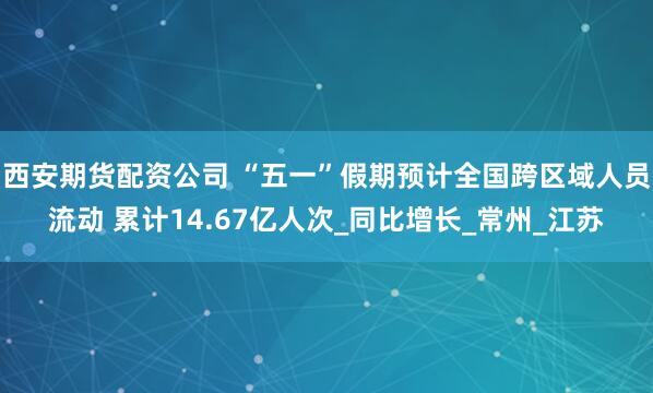 西安期货配资公司 “五一”假期预计全国跨区域人员流动 累计14.67亿人次_同比增长_常州_江苏