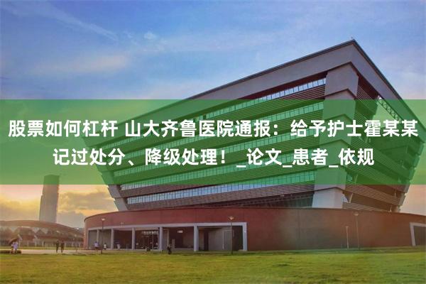 股票如何杠杆 山大齐鲁医院通报：给予护士霍某某记过处分、降级处理！_论文_患者_依规