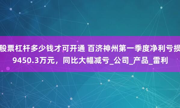 股票杠杆多少钱才可开通 百济神州第一季度净利亏损9450.3万元，同比大幅减亏_公司_产品_雷利