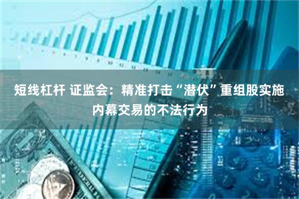 短线杠杆 证监会：精准打击“潜伏”重组股实施内幕交易的不法行为