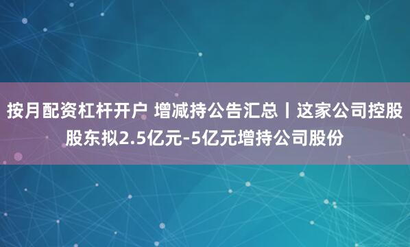 按月配资杠杆开户 增减持公告汇总丨这家公司控股股东拟2.5亿元-5亿元增持公司股份