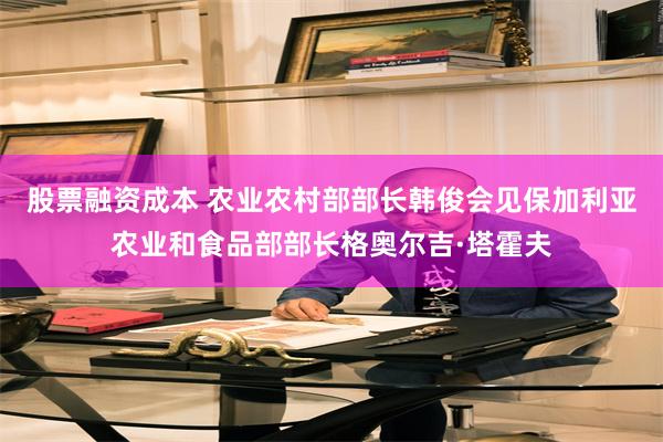 股票融资成本 农业农村部部长韩俊会见保加利亚农业和食品部部长格奥尔吉·塔霍夫