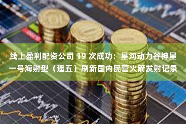 线上盈利配资公司 19 次成功：星河动力谷神星一号海射型（遥五）刷新国内民营火箭发射记录