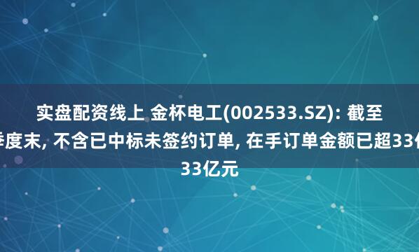 实盘配资线上 金杯电工(002533.SZ): 截至一季度末, 不含已中标未签约订单, 在手订单金额已超33亿元