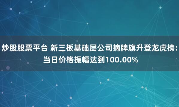 炒股股票平台 新三板基础层公司摘牌旗升登龙虎榜: 当日价格振幅达到100.00%