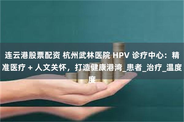 连云港股票配资 杭州武林医院 HPV 诊疗中心：精准医疗 + 人文关怀，打造健康港湾_患者_治疗_温度