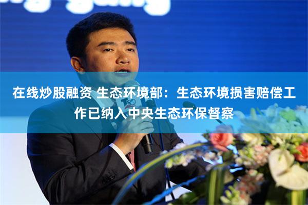 在线炒股融资 生态环境部：生态环境损害赔偿工作已纳入中央生态环保督察