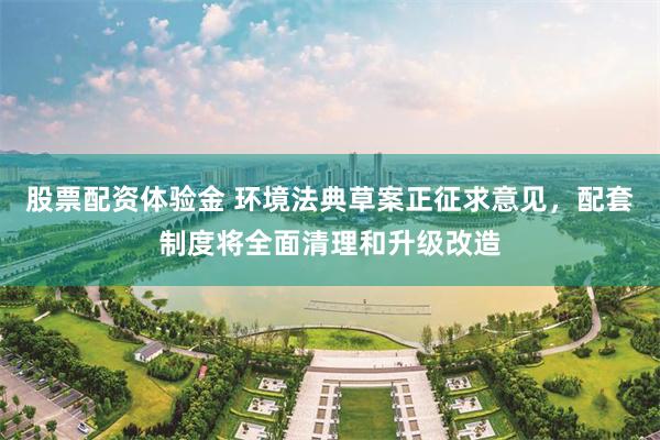 股票配资体验金 环境法典草案正征求意见，配套制度将全面清理和升级改造