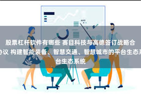 股票杠杆软件有哪些 赛目科技与高德签订战略合作协议 构建智能装备、智慧交通、智慧城市的平台生态系统