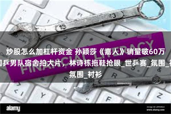 炒股怎么加杠杆资金 孙颖莎《嘉人》销量破60万，国乒男队宿舍拍大片，林诗栋拖鞋抢眼_世乒赛_氛围_衬衫