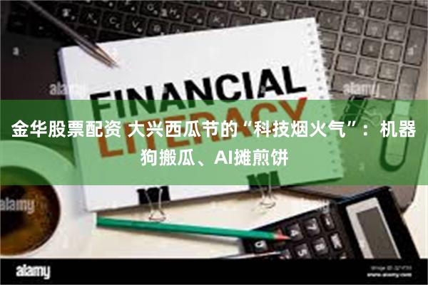 金华股票配资 大兴西瓜节的“科技烟火气”：机器狗搬瓜、AI摊煎饼