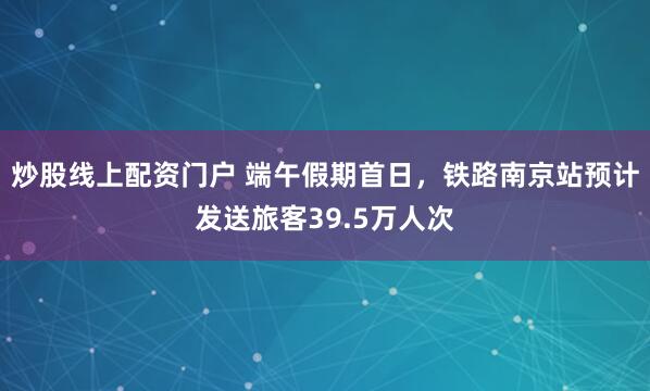 炒股线上配资门户 端午假期首日，铁路南京站预计发送旅客39.5万人次