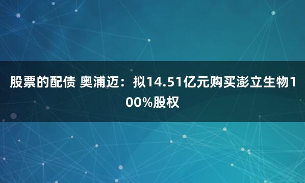 股票的配债 奥浦迈：拟14.51亿元购买澎立生物100%股权